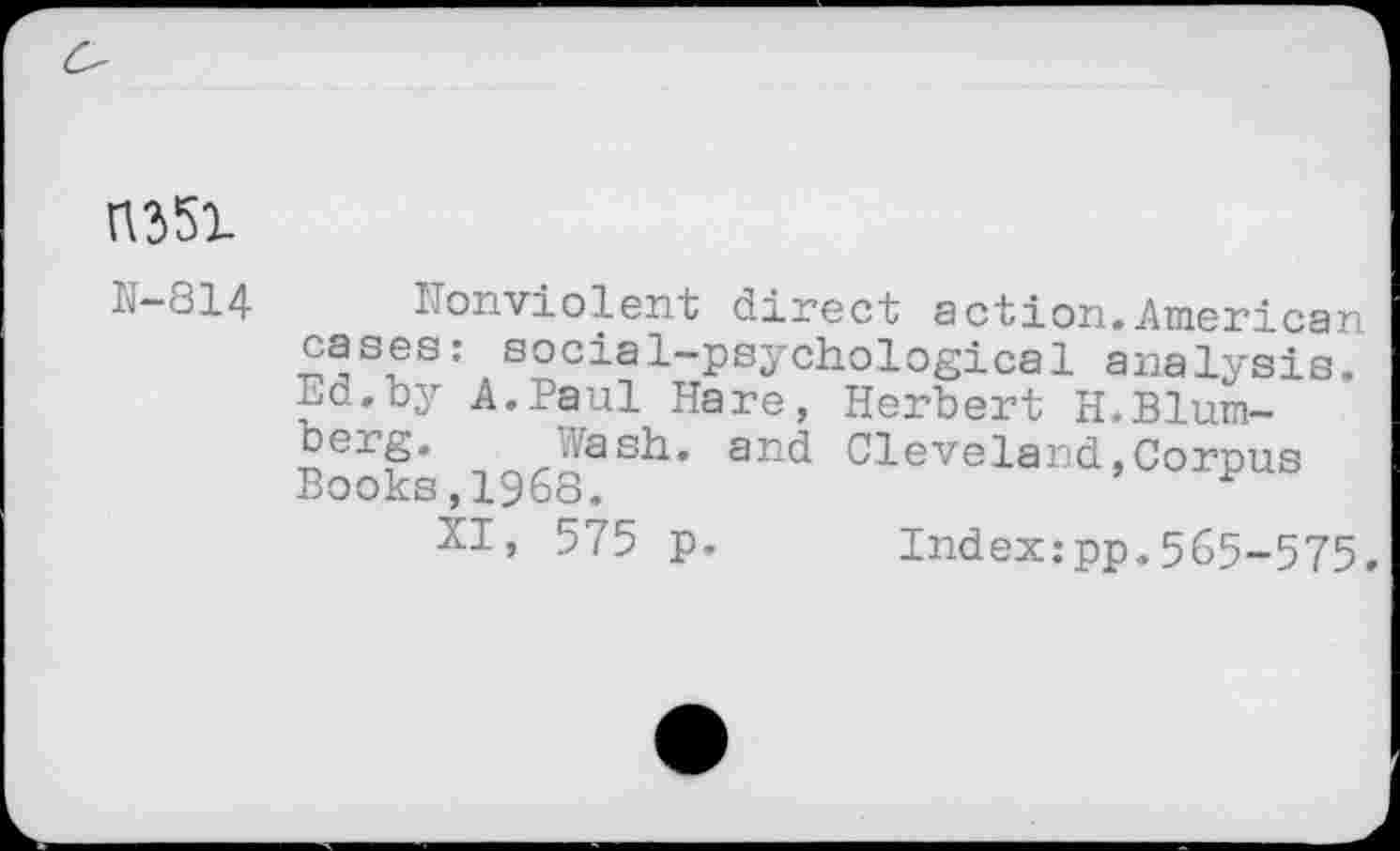 ﻿H-814	ITonviolent direct action.American
cases: social-psychological analysis, nd.by A.Paul Hare, Herbert H.Blumberg. Wash, and Cleveland,Corpus Books,1968.	H
XI, 575 p. Index:pp.565-575.